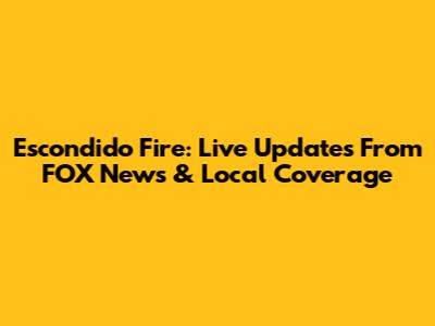 Escondido Fire: Live Updates From FOX News & Local Coverage