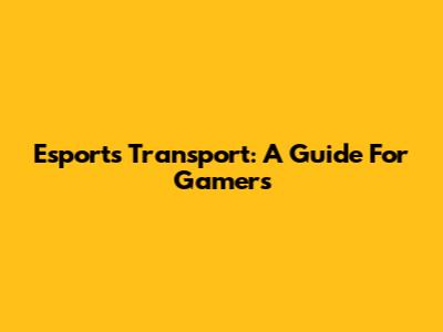 Esports Transport: A Guide For Gamers