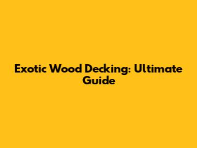 Exotic Wood Decking: Ultimate Guide