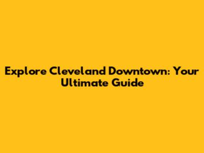 Explore Cleveland Downtown: Your Ultimate Guide