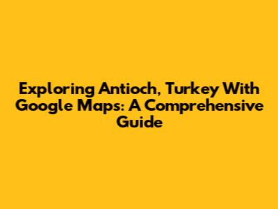 Exploring Antioch, Turkey With Google Maps: A Comprehensive Guide