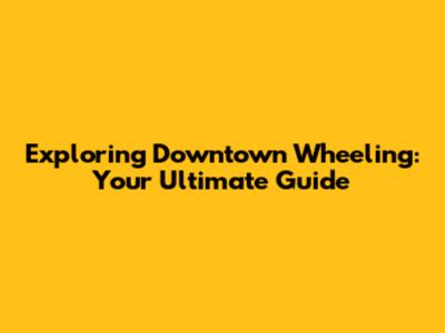 Exploring Downtown Wheeling: Your Ultimate Guide