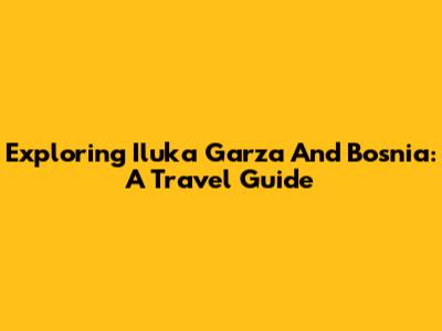 Exploring Iluka Garza And Bosnia: A Travel Guide