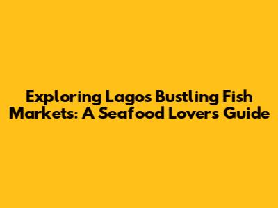 Exploring Lagos' Bustling Fish Markets: A Seafood Lover's Guide