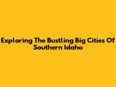 Exploring The Bustling Big Cities Of Southern Idaho