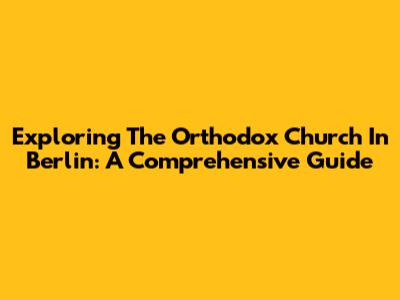 Exploring The Orthodox Church In Berlin: A Comprehensive Guide