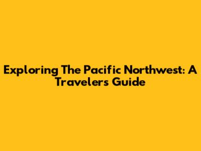 Exploring The Pacific Northwest: A Traveler's Guide