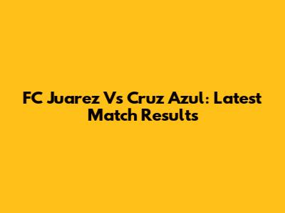 FC Juarez Vs Cruz Azul: Latest Match Results