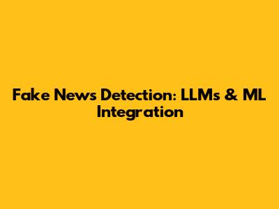 Fake News Detection: LLMs & ML Integration
