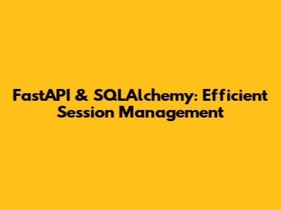 FastAPI & SQLAlchemy: Efficient Session Management
