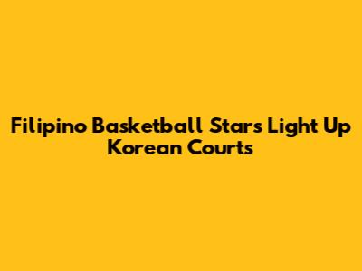 Filipino Basketball Stars Light Up Korean Courts