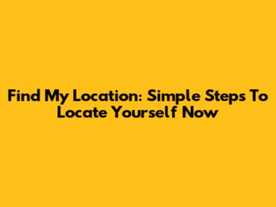 Find My Location: Simple Steps To Locate Yourself Now