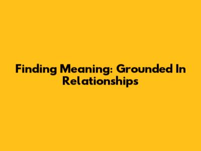 Finding Meaning: Grounded In Relationships