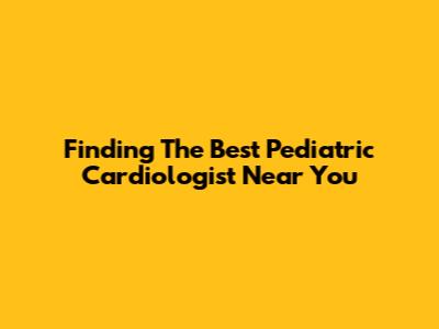 Finding The Best Pediatric Cardiologist Near You