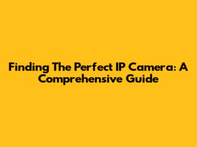 Finding The Perfect IP Camera: A Comprehensive Guide