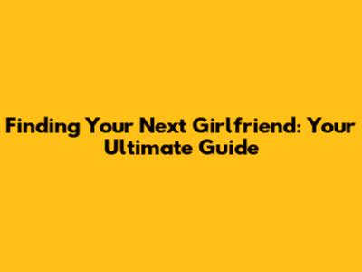 Finding Your Next Girlfriend: Your Ultimate Guide