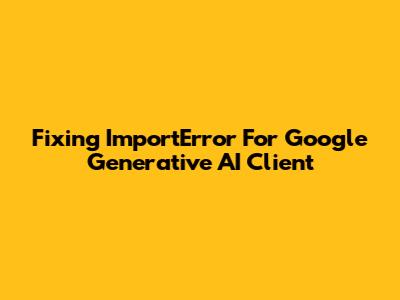 Fixing ImportError For Google Generative AI Client
