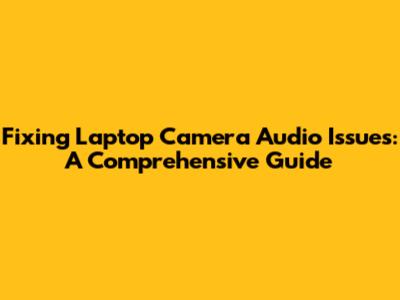 Fixing Laptop Camera Audio Issues: A Comprehensive Guide