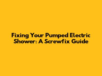 Fixing Your Pumped Electric Shower: A Screwfix Guide