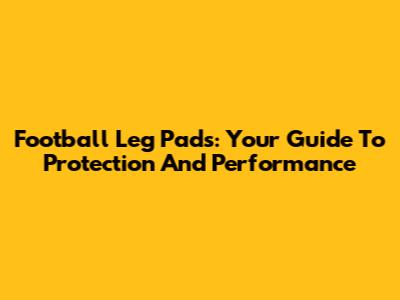 Football Leg Pads: Your Guide To Protection And Performance