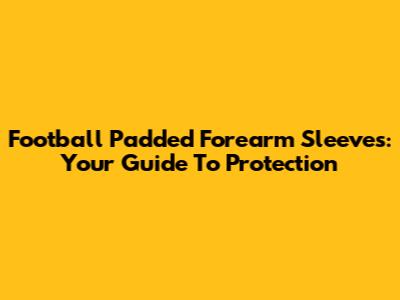 Football Padded Forearm Sleeves: Your Guide To Protection