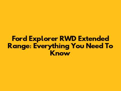 Ford Explorer RWD Extended Range: Everything You Need To Know