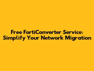 Free FortiConverter Service: Simplify Your Network Migration