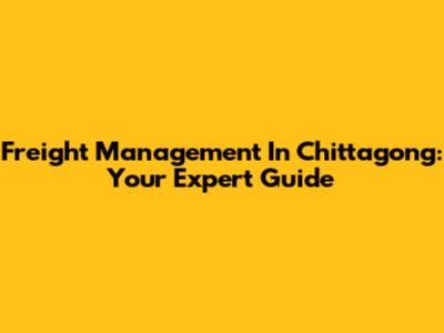 Freight Management In Chittagong: Your Expert Guide