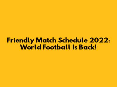 Friendly Match Schedule 2022: World Football Is Back!