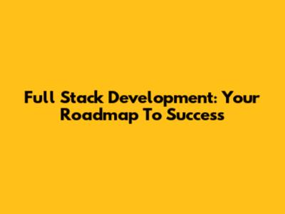 Full Stack Development: Your Roadmap To Success