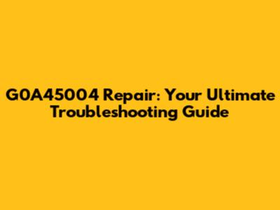 G0A45004 Repair: Your Ultimate Troubleshooting Guide
