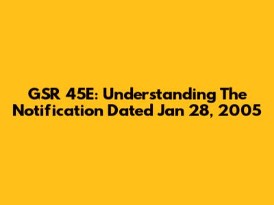 GSR 45E: Understanding The Notification Dated Jan 28, 2005