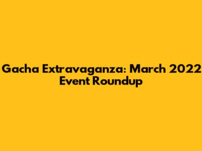 Gacha Extravaganza: March 2022 Event Roundup
