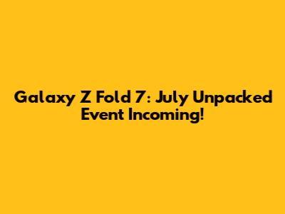 Galaxy Z Fold 7: July Unpacked Event Incoming!