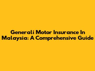 Generali Motor Insurance In Malaysia: A Comprehensive Guide