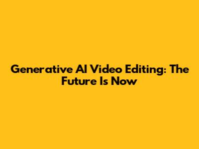 Generative AI Video Editing: The Future Is Now