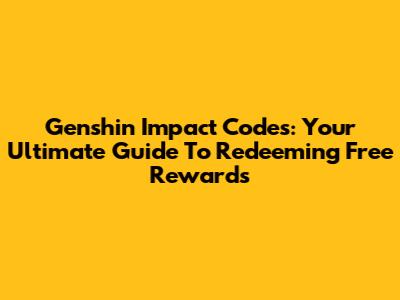 Genshin Impact Codes: Your Ultimate Guide To Redeeming Free Rewards