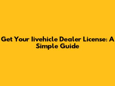 Get Your Iivehicle Dealer License: A Simple Guide