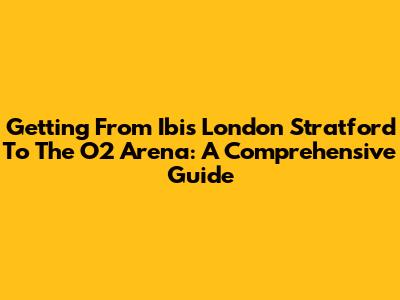 Getting From Ibis London Stratford To The O2 Arena: A Comprehensive Guide
