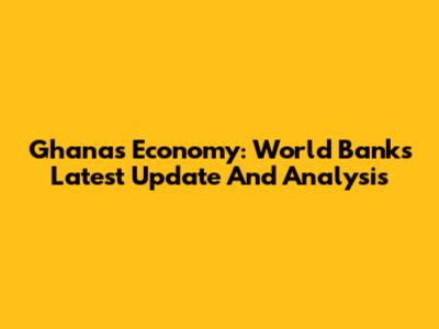 Ghana's Economy: World Bank's Latest Update And Analysis