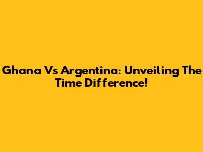 Ghana Vs Argentina: Unveiling The Time Difference!