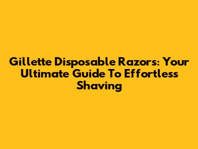 Gillette Disposable Razors: Your Ultimate Guide To Effortless Shaving