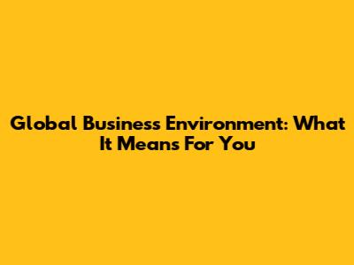 Global Business Environment: What It Means For You