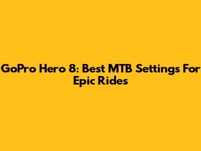 GoPro Hero 8: Best MTB Settings For Epic Rides