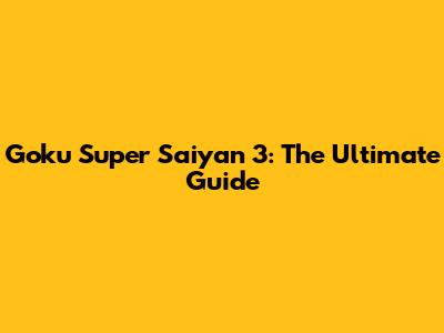 Goku Super Saiyan 3: The Ultimate Guide