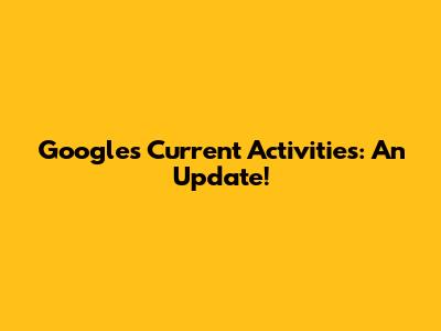 Google's Current Activities: An Update!