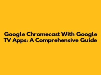 Google Chromecast With Google TV Apps: A Comprehensive Guide