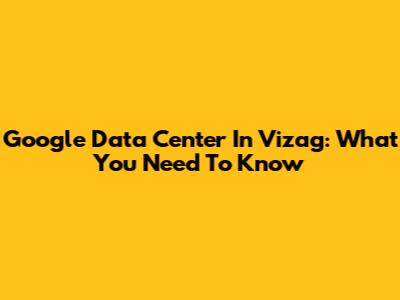 Google Data Center In Vizag: What You Need To Know