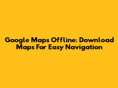 Google Maps Offline: Download Maps For Easy Navigation