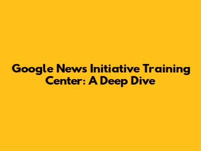 Google News Initiative Training Center: A Deep Dive